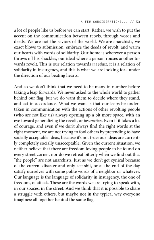 ‘A FEW CONSIDERATIONS... // 53

a lot of people like us before we can start. Rather, we wish to put the
accent on the communication between rebels, through words and
deeds. We are not the saviors of the world. We are anarchists, we
exact blows to submission, embrace the deeds of revolt, and warm
our hearts with words of solidarity. Our home is wherever a person
throws off his shackles, our ideal where a person rouses another to-
wards revolt. This is our relation towards the others, it is a relation of
solidarity in insurgency, and this is what we are looking for- under
the direction of our beating hearts.

And so we don't think that we need to be many in number before
taking a leap forwards. We never asked to the whole world to gather
behind our flag, but we do want them to decide where they stand,
and act in accordance. What we want is that our leaps be under-
taken in communication with the actions of other revolting people
(who are not like us) always opening up a bit more space, with an
eye toward generalizing the revolt, or insurrection. Even if it takes a lot
of courage, and even if we don't always find the right words at the
right moment, we are not trying to fool others by pretending to have
socially acceptable ideas, because it’s not true: our ideas are current-
ly completely socially unacceptable. Given the current situation, we
neither believe that there are freedom loving people to be found on
every street corner, nor do we retreat bitterly when we find out that
“the people” are not anarchists. Just as we don't get cynical because
of the current disaster and only see shit, or at the end of the day
satisfy ourselves with some polite words of a neighbor or whatever.
Our language is the language of solidarity in insurgency, the one of
freedom, of attack. ‘These are the words we are trying to speak with,
in our spaces, in the street. And we think that itis possible to share
a struggle with others, but maybe not in the typical way everyone
imagines: all together behind the same flag.
